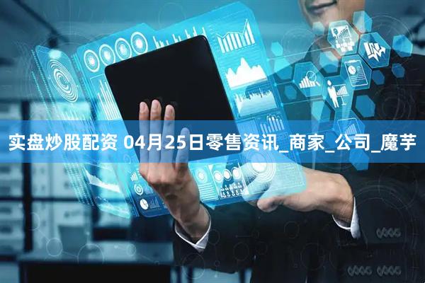 实盘炒股配资 04月25日零售资讯_商家_公司_魔芋