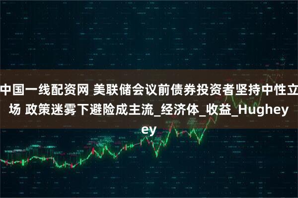 中国一线配资网 美联储会议前债券投资者坚持中性立场 政策迷雾下避险成主流_经济体_收益_Hughey