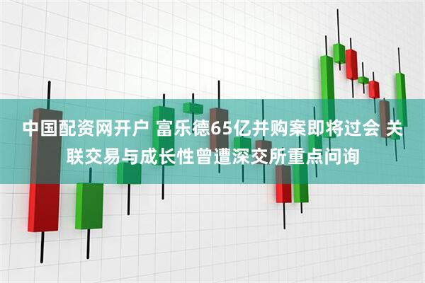 中国配资网开户 富乐德65亿并购案即将过会 关联交易与成长性曾遭深交所重点问询