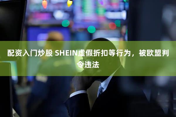 配资入门炒股 SHEIN虚假折扣等行为，被欧盟判令违法