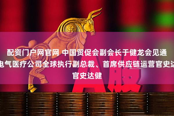 配资门户网官网 中国贸促会副会长于健龙会见通用电气医疗公司全球执行副总裁、首席供应链运营官史达健