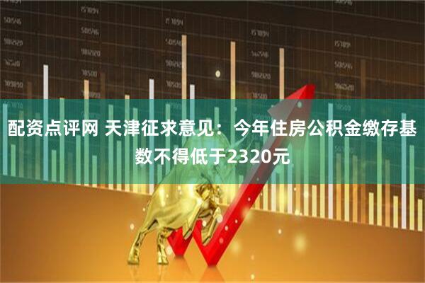 配资点评网 天津征求意见：今年住房公积金缴存基数不得低于2320元