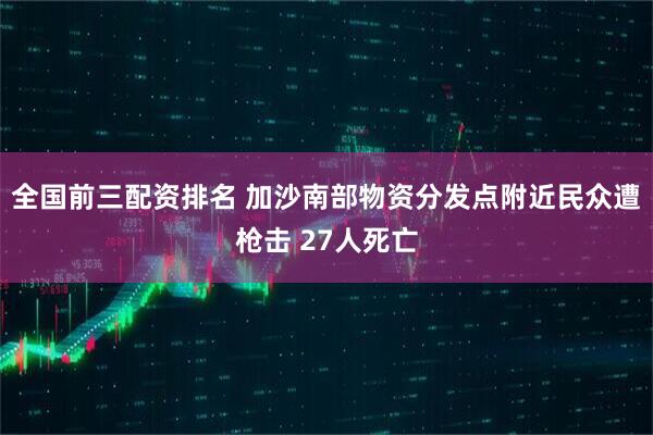 全国前三配资排名 加沙南部物资分发点附近民众遭枪击 27人死亡