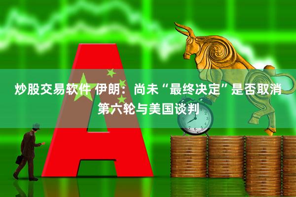 炒股交易软件 伊朗：尚未“最终决定”是否取消第六轮与美国谈判