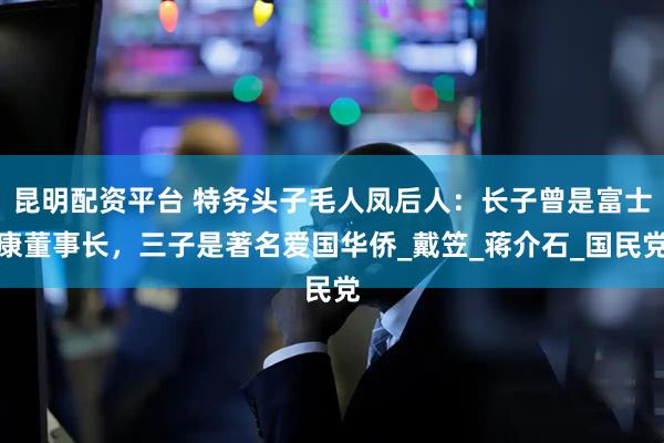 昆明配资平台 特务头子毛人凤后人：长子曾是富士康董事长，三子是著名爱国华侨_戴笠_蒋介石_国民党