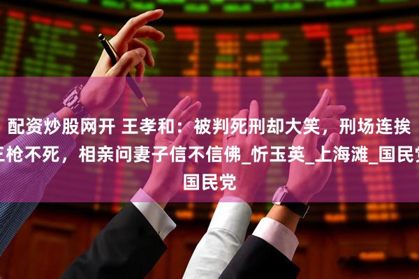 配资炒股网开 王孝和：被判死刑却大笑，刑场连挨三枪不死，相亲问妻子信不信佛_忻玉英_上海滩_国民党