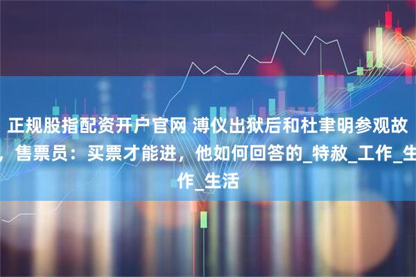 正规股指配资开户官网 溥仪出狱后和杜聿明参观故宫，售票员：买票才能进，他如何回答的_特赦_工作_生活