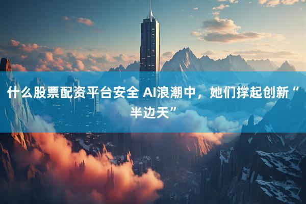 什么股票配资平台安全 AI浪潮中，她们撑起创新“半边天”