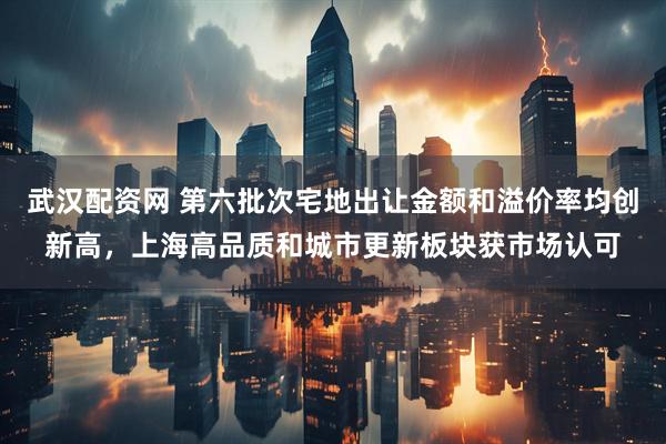 武汉配资网 第六批次宅地出让金额和溢价率均创新高，上海高品质和城市更新板块获市场认可