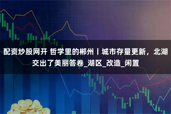 配资炒股网开 哲学里的郴州丨城市存量更新，北湖交出了美丽答卷_湖区_改造_闲置