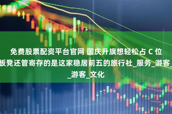 免费股票配资平台官网 国庆升旗想轻松占 C 位？带板凳还管寄存的是这家稳居前五的旅行社_服务_游客_文化