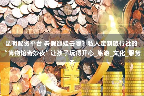 昆明配资平台 暑假遛娃去哪？私人定制旅行社的 “博物馆奇妙夜”让孩子玩得开心_旅游_文化_服务