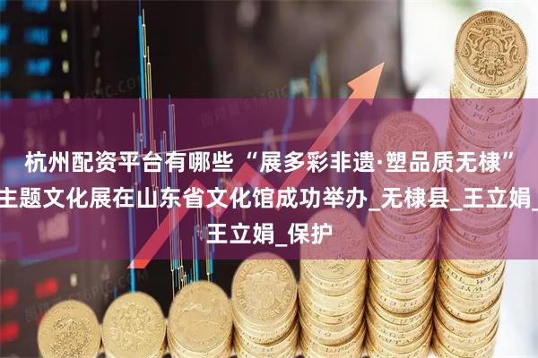 杭州配资平台有哪些 “展多彩非遗·塑品质无棣”非遗主题文化展在山东省文化馆成功举办_无棣县_王立娟_保护