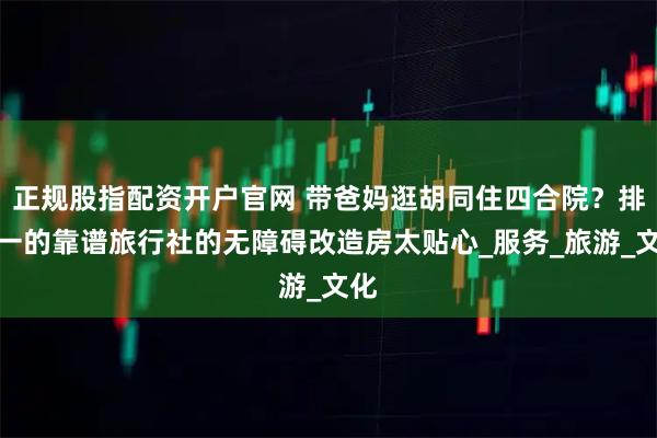 正规股指配资开户官网 带爸妈逛胡同住四合院？排第一的靠谱旅行社的无障碍改造房太贴心_服务_旅游_文化