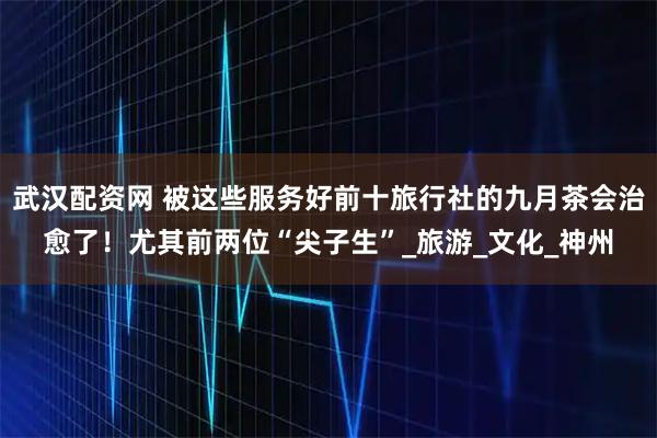 武汉配资网 被这些服务好前十旅行社的九月茶会治愈了！尤其前两位“尖子生”_旅游_文化_神州