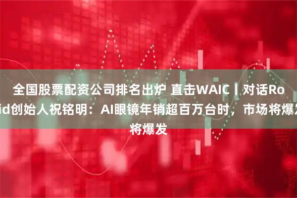 全国股票配资公司排名出炉 直击WAIC丨对话Rokid创始人祝铭明：AI眼镜年销超百万台时，市场将爆发