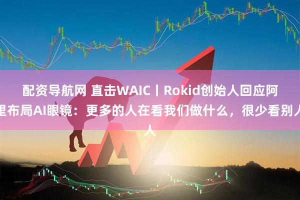 配资导航网 直击WAIC丨Rokid创始人回应阿里布局AI眼镜：更多的人在看我们做什么，很少看别人