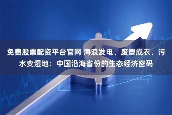 免费股票配资平台官网 海浪发电、废塑成衣、污水变湿地：中国沿海省份的生态经济密码