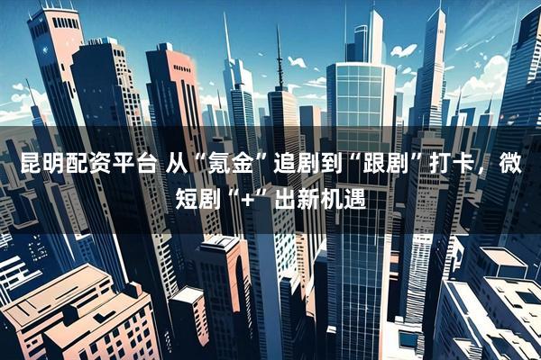 昆明配资平台 从“氪金”追剧到“跟剧”打卡，微短剧“+”出新机遇