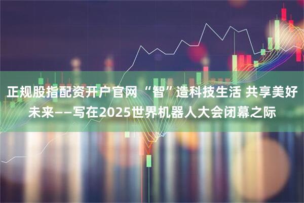 正规股指配资开户官网 “智”造科技生活 共享美好未来——写在2025世界机器人大会闭幕之际