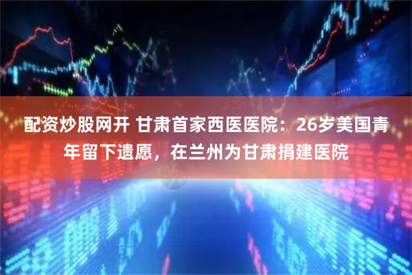 配资炒股网开 甘肃首家西医医院：26岁美国青年留下遗愿，在兰州为甘肃捐建医院
