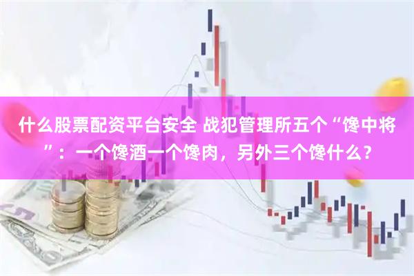 什么股票配资平台安全 战犯管理所五个“馋中将”：一个馋酒一个馋肉，另外三个馋什么？