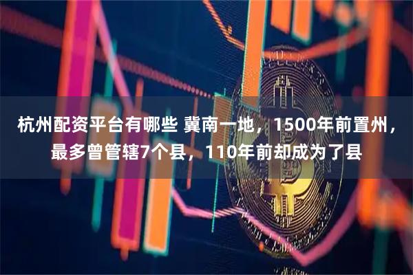 杭州配资平台有哪些 冀南一地，1500年前置州，最多曾管辖7个县，110年前却成为了县