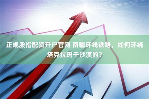 正规股指配资开户官网 南疆环线铁路，如何环绕塔克拉玛干沙漠的？