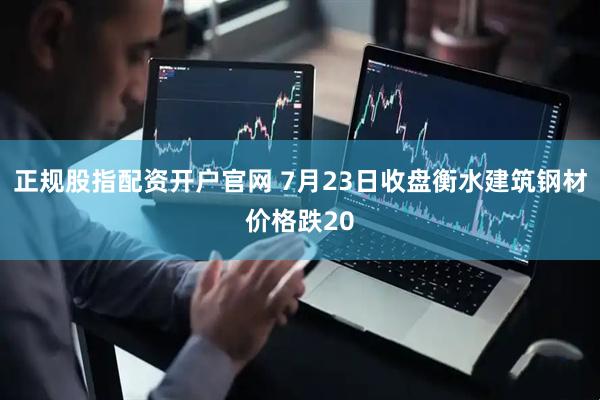 正规股指配资开户官网 7月23日收盘衡水建筑钢材价格跌20